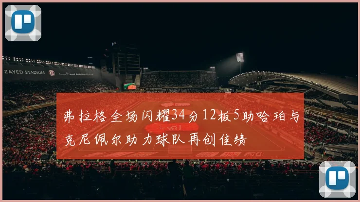 弗拉格全场闪耀34分12板5助哈珀与克尼佩尔助力球队再创佳绩