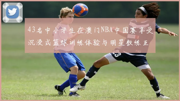 43名中小学生在澳门NBA中国赛享受沉浸式篮球训练体验与明星教练互动