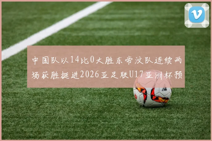 中国队以14比0大胜东帝汶队连续两场获胜挺进2026亚足联U17亚洲杯预选赛