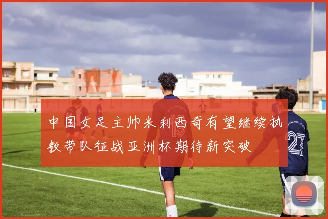 中国女足主帅米利西奇有望继续执教带队征战亚洲杯期待新突破