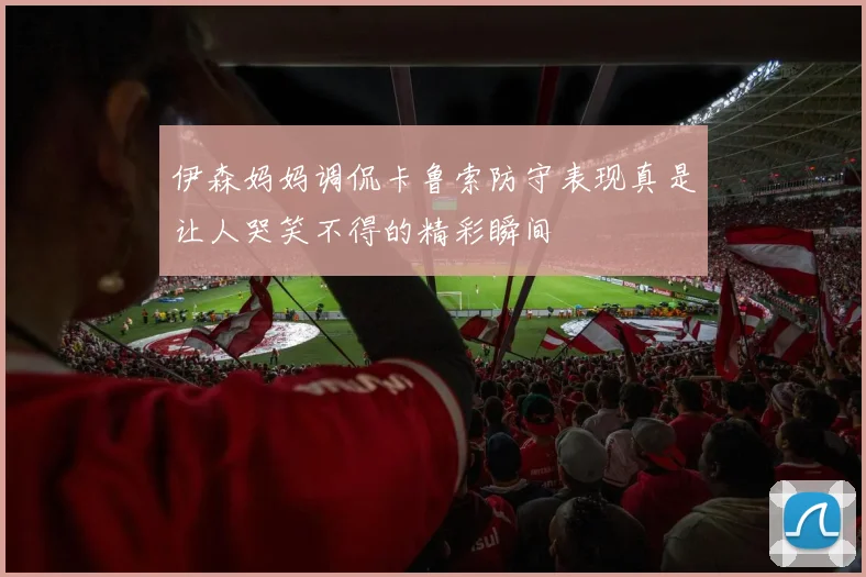 伊森妈妈调侃卡鲁索防守表现真是让人哭笑不得的精彩瞬间