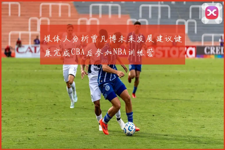 媒体人分析曾凡博未来发展建议健康完成CBA后参加NBA训练营