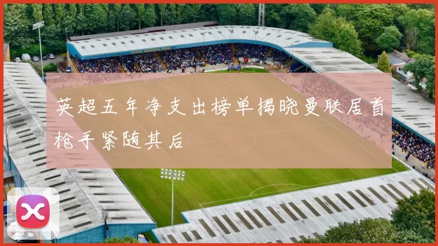 英超五年净支出榜单揭晓曼联居首枪手紧随其后