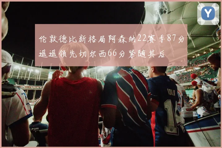 伦敦德比新格局阿森纳22赛季87分遥遥领先切尔西66分紧随其后