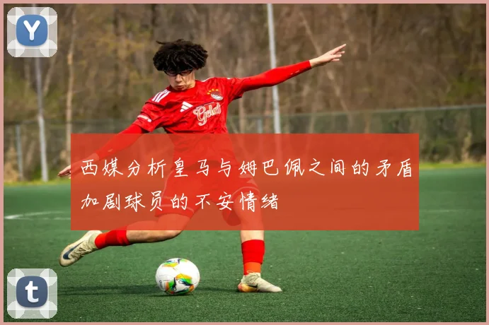 西媒分析皇马与姆巴佩之间的矛盾加剧球员的不安情绪