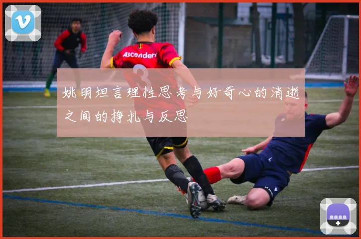 姚明坦言理性思考与好奇心的消逝之间的挣扎与反思