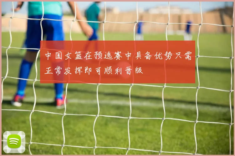 中国女篮在预选赛中具备优势只需正常发挥即可顺利晋级