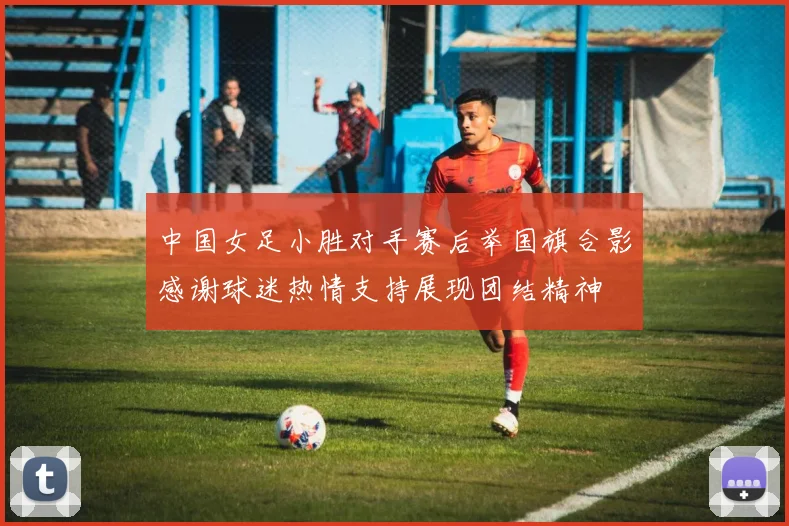 中国女足小胜对手赛后举国旗合影感谢球迷热情支持展现团结精神