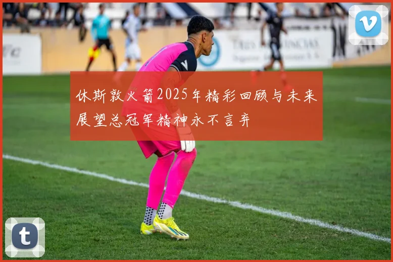 休斯敦火箭2025年精彩回顾与未来展望总冠军精神永不言弃