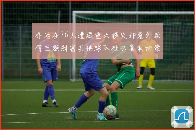 乔治在76人遭遇重大损失却意外获得巨额财富其他球队难以复制的案例