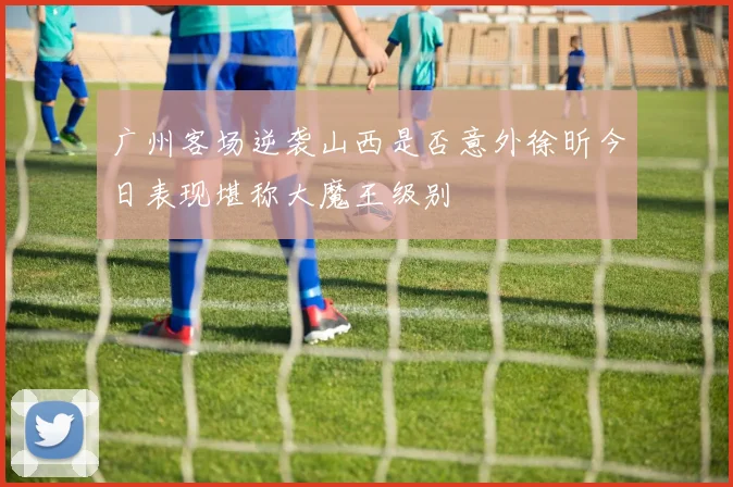 广州客场逆袭山西是否意外徐昕今日表现堪称大魔王级别