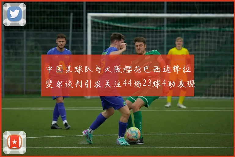 中国某球队与大阪樱花巴西边锋拉斐尔谈判引发关注44场23球4助表现抢眼