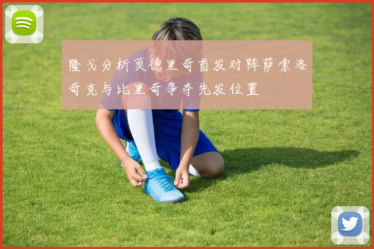 隆戈分析莫德里奇首发对阵萨索洛奇克与比里奇争夺先发位置